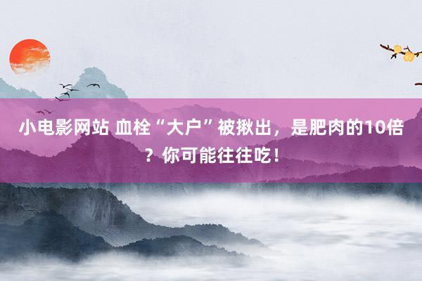 小电影网站 血栓“大户”被揪出，是肥肉的10倍？你可能往往吃！