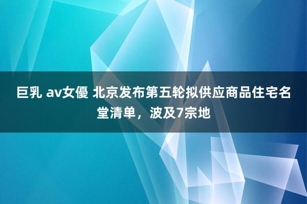 巨乳 av女優 北京发布第五轮拟供应商品住宅名堂清单，波及7宗地