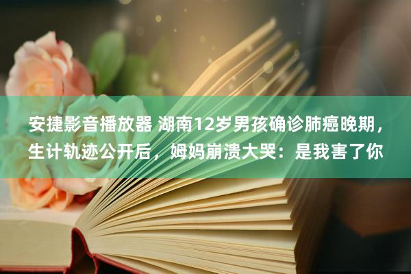 安捷影音播放器 湖南12岁男孩确诊肺癌晚期，生计轨迹公开后，姆妈崩溃大哭：是我害了你