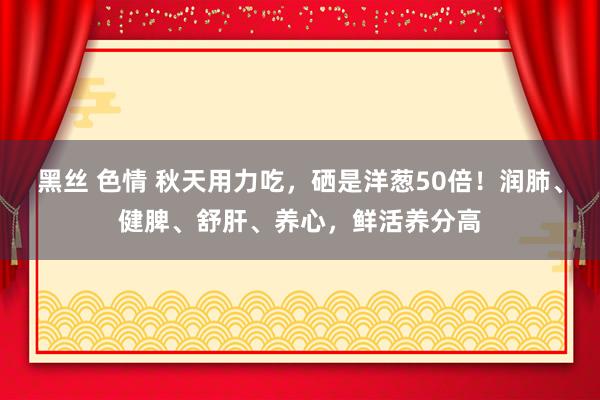 黑丝 色情 秋天用力吃，硒是洋葱50倍！润肺、健脾、舒肝、养心，鲜活养分高