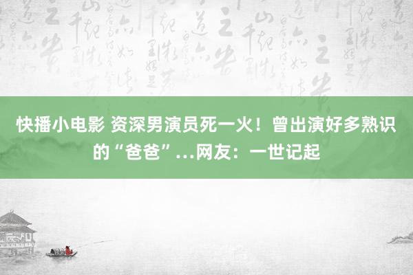 快播小电影 资深男演员死一火！曾出演好多熟识的“爸爸”…网友：一世记起