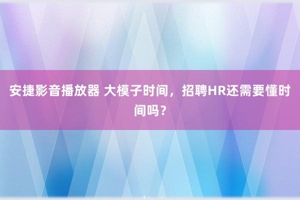 安捷影音播放器 大模子时间，招聘HR还需要懂时间吗？