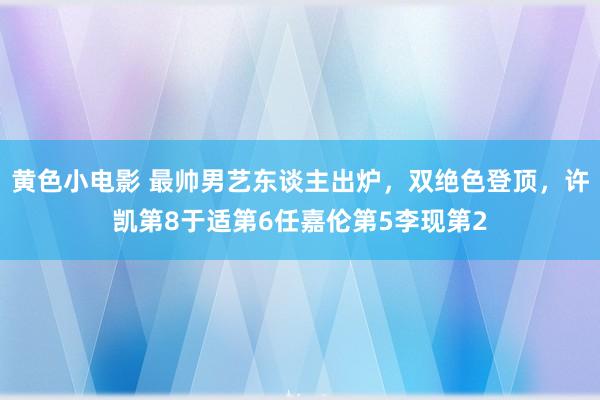 黄色小电影 最帅男艺东谈主出炉，双绝色登顶，许凯第8于适第6任嘉伦第5李现第2