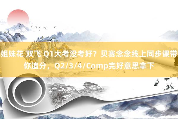 姐妹花 双飞 Q1大考没考好？贝赛念念线上同步课带你追分，Q2/3/4/Comp完好意思拿下