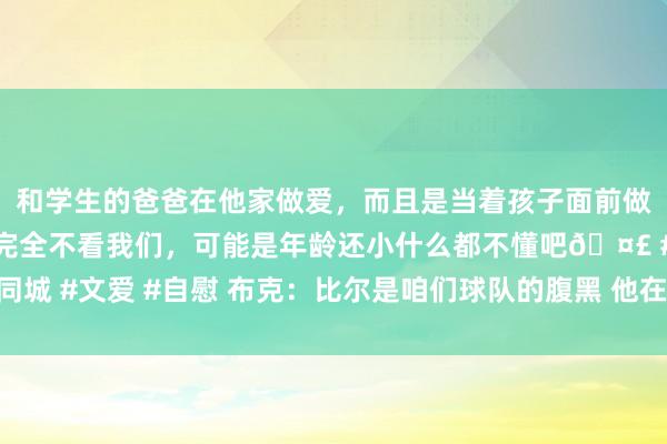 和学生的爸爸在他家做爱，而且是当着孩子面前做爱，太刺激了，孩子完全不看我们，可能是年龄还小什么都不懂吧🤣 #同城 #文爱 #自慰 布克：比尔是咱们球队的腹黑 他在场上能用活力去感染天下