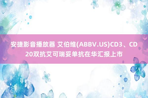 安捷影音播放器 艾伯维(ABBV.US)CD3、CD20双抗艾可瑞妥单抗在华汇报上市