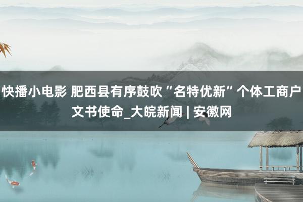 快播小电影 肥西县有序鼓吹“名特优新”个体工商户文书使命_大皖新闻 | 安徽网