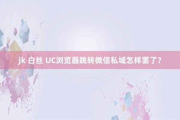 jk 白丝 UC浏览器跳转微信私域怎样罢了？