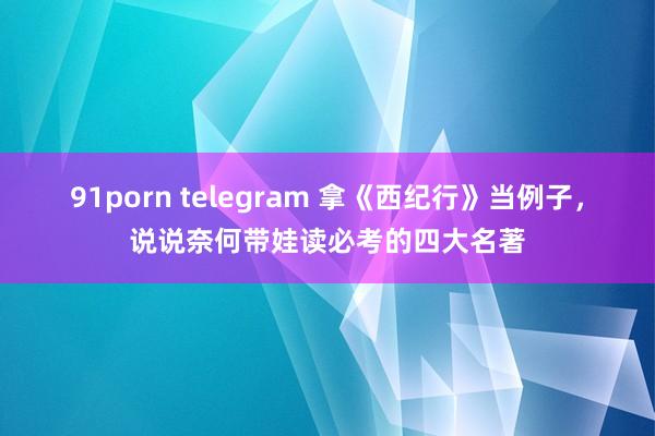 91porn telegram 拿《西纪行》当例子，说说奈何带娃读必考的四大名著