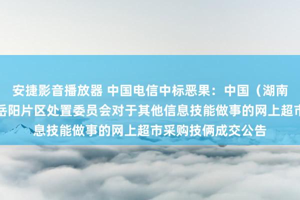 安捷影音播放器 中国电信中标恶果：中国（湖南）目田交易测验区岳阳片区处置委员会对于其他信息技能做事的网上超市采购技俩成交公告