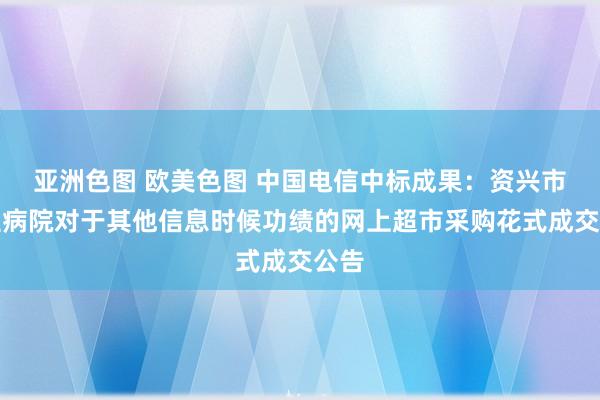 亚洲色图 欧美色图 中国电信中标成果：资兴市中医病院对于其他信息时候功绩的网上超市采购花式成交公告