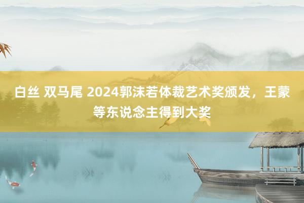 白丝 双马尾 2024郭沫若体裁艺术奖颁发，王蒙等东说念主得到大奖