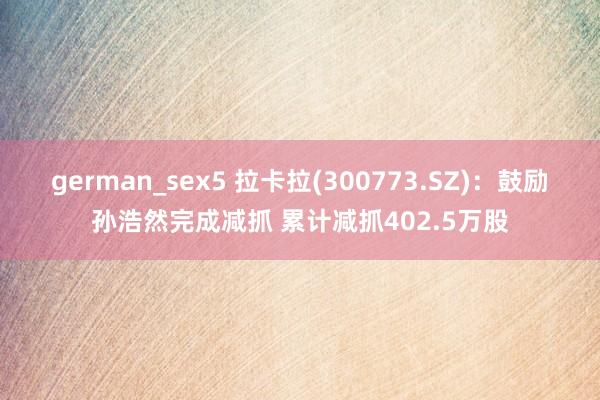 german_sex5 拉卡拉(300773.SZ)：鼓励孙浩然完成减抓 累计减抓402.5万股