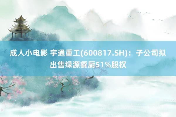 成人小电影 宇通重工(600817.SH)：子公司拟出售绿源餐厨51%股权