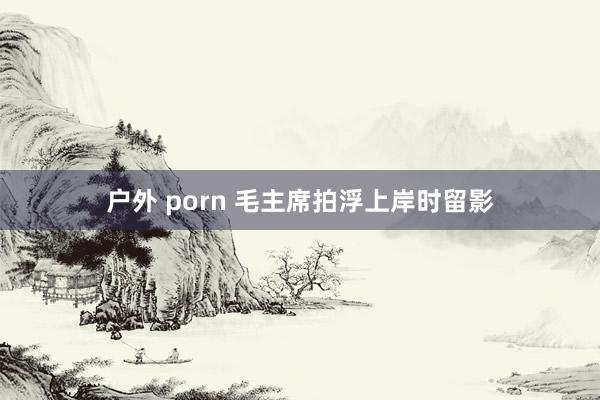 户外 porn 毛主席拍浮上岸时留影