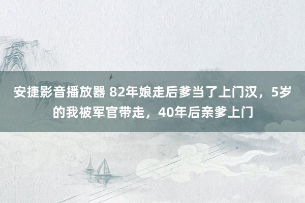 安捷影音播放器 82年娘走后爹当了上门汉，5岁的我被军官带走，40年后亲爹上门