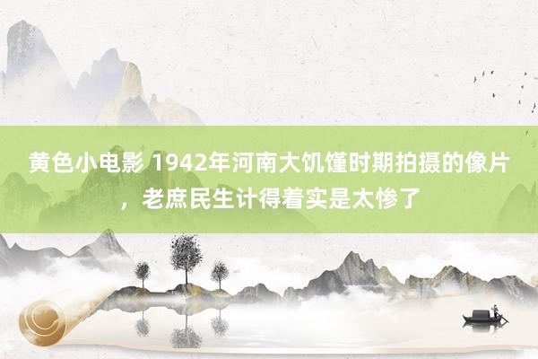 黄色小电影 1942年河南大饥馑时期拍摄的像片，老庶民生计得着实是太惨了