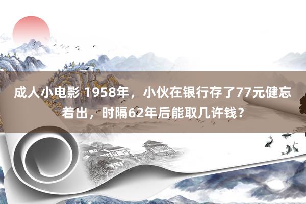 成人小电影 1958年，小伙在银行存了77元健忘着出，时隔62年后能取几许钱？