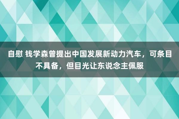 自慰 钱学森曾提出中国发展新动力汽车，可条目不具备，但目光让东说念主佩服