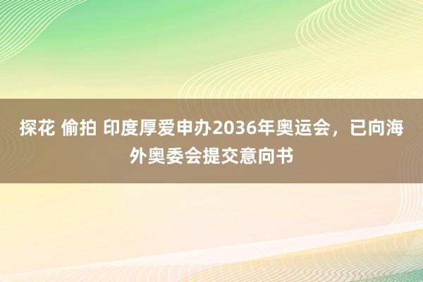 探花 偷拍 印度厚爱申办2036年奥运会，已向海外奥委会提交意向书