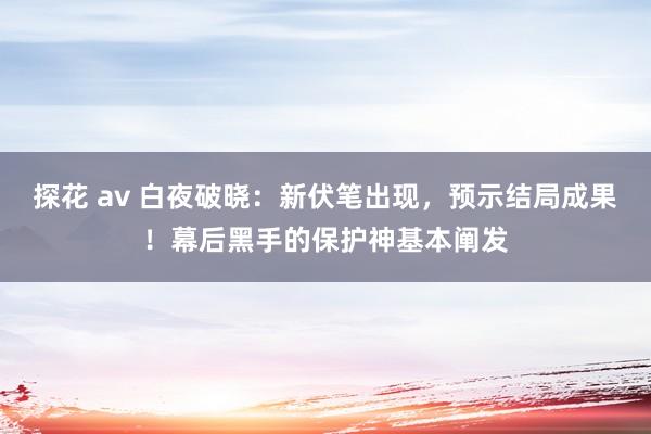 探花 av 白夜破晓：新伏笔出现，预示结局成果！幕后黑手的保护神基本阐发