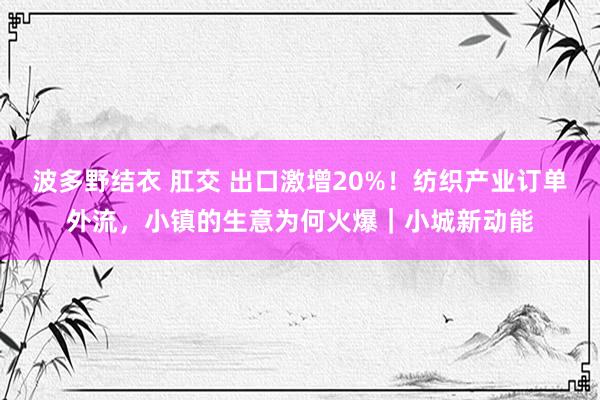 波多野结衣 肛交 出口激增20%！纺织产业订单外流，小镇的生意为何火爆｜小城新动能