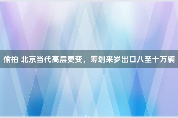 偷拍 北京当代高层更变，筹划来岁出口八至十万辆