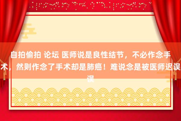 自拍偷拍 论坛 医师说是良性结节，不必作念手术，然则作念了手术却是肺癌！难说念是被医师迟误