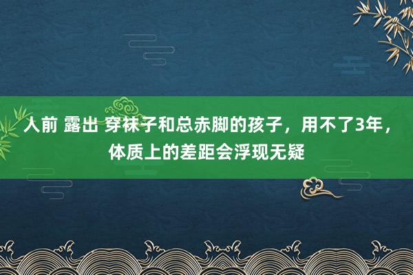 人前 露出 穿袜子和总赤脚的孩子，用不了3年，体质上的差距会浮现无疑