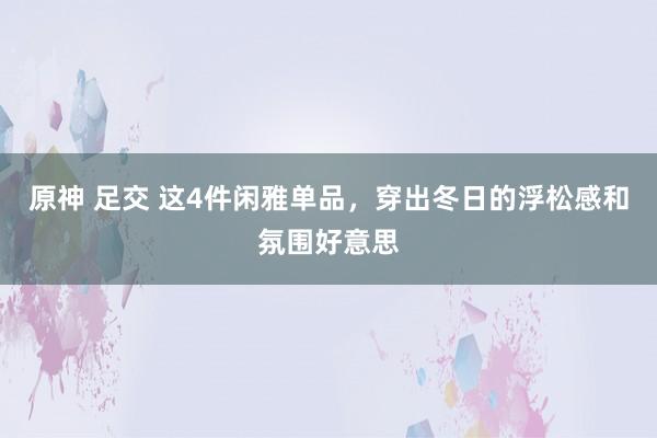 原神 足交 这4件闲雅单品，穿出冬日的浮松感和氛围好意思