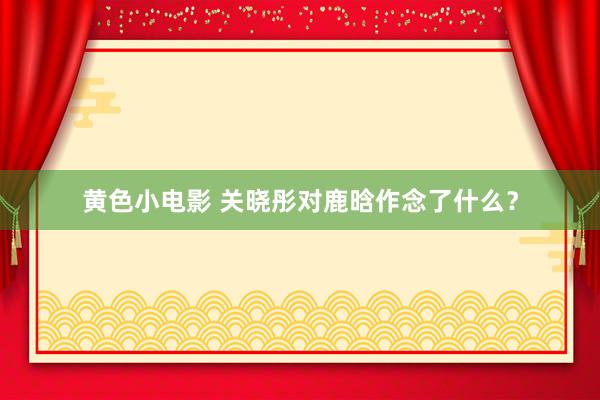 黄色小电影 关晓彤对鹿晗作念了什么？