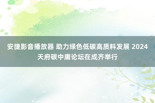 安捷影音播放器 助力绿色低碳高质料发展 2024天府碳中庸论坛在成齐举行