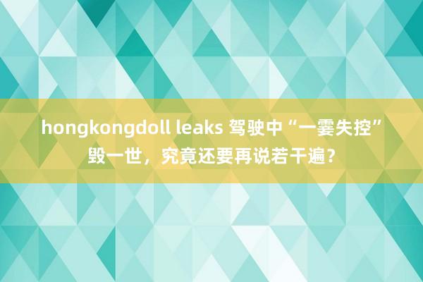 hongkongdoll leaks 驾驶中“一霎失控”毁一世，究竟还要再说若干遍？