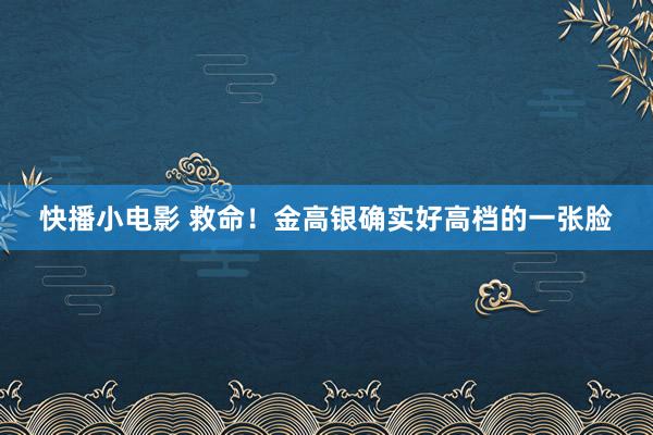 快播小电影 救命！金高银确实好高档的一张脸