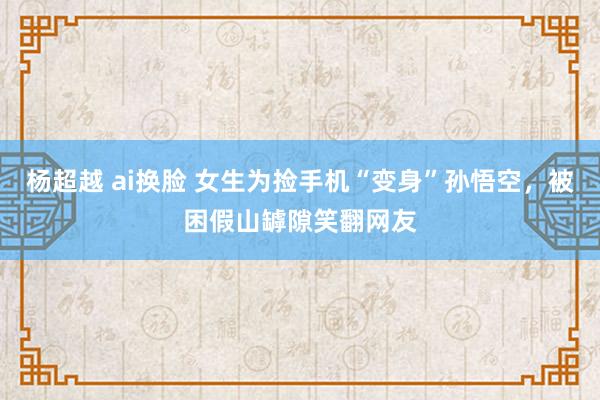 杨超越 ai换脸 女生为捡手机“变身”孙悟空，被困假山罅隙笑翻网友