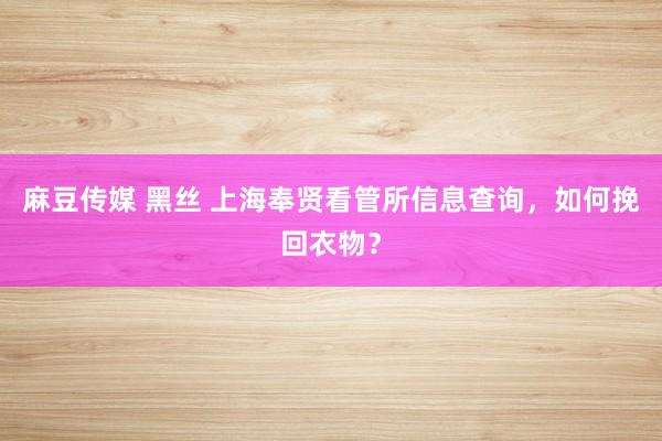 麻豆传媒 黑丝 上海奉贤看管所信息查询，如何挽回衣物？