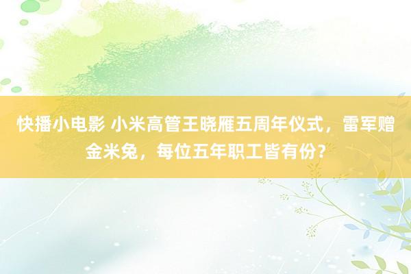 快播小电影 小米高管王晓雁五周年仪式，雷军赠金米兔，每位五年职工皆有份？