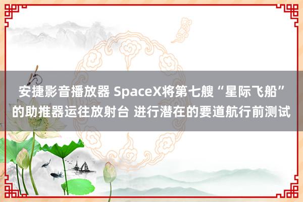 安捷影音播放器 SpaceX将第七艘“星际飞船”的助推器运往放射台 进行潜在的要道航行前测试