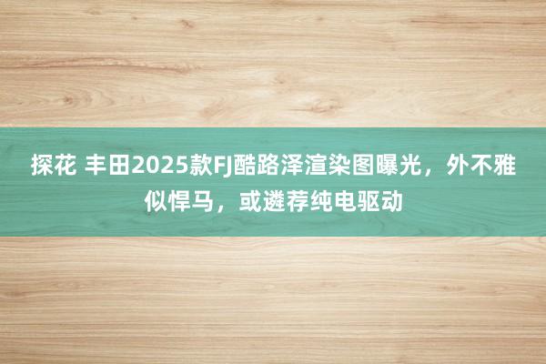 探花 丰田2025款FJ酷路泽渲染图曝光，外不雅似悍马，或遴荐纯电驱动