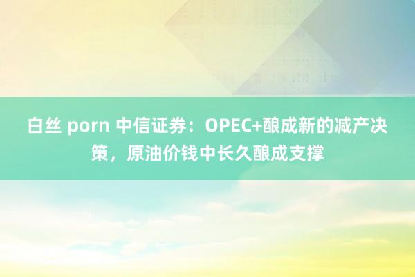 白丝 porn 中信证券：OPEC+酿成新的减产决策，原油价钱中长久酿成支撑