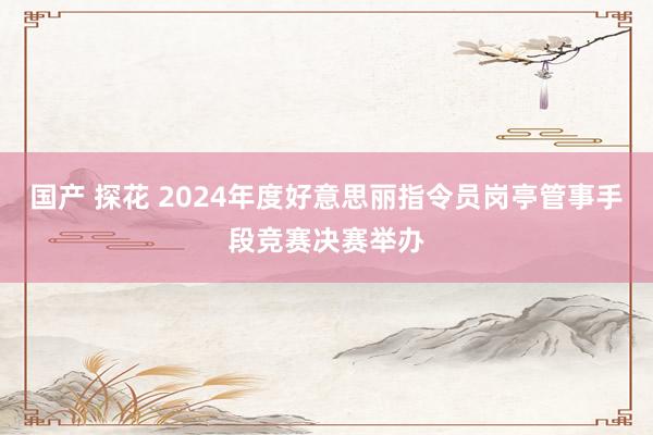 国产 探花 2024年度好意思丽指令员岗亭管事手段竞赛决赛举办