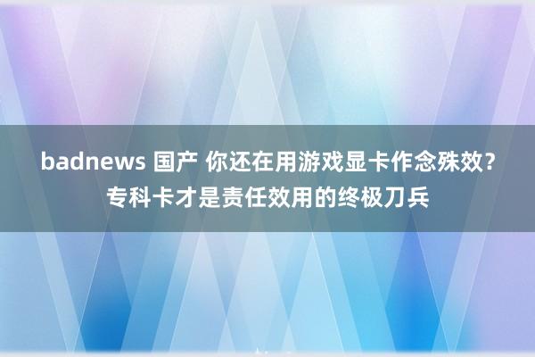 badnews 国产 你还在用游戏显卡作念殊效？专科卡才是责任效用的终极刀兵