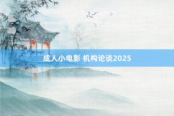 成人小电影 机构论谈2025