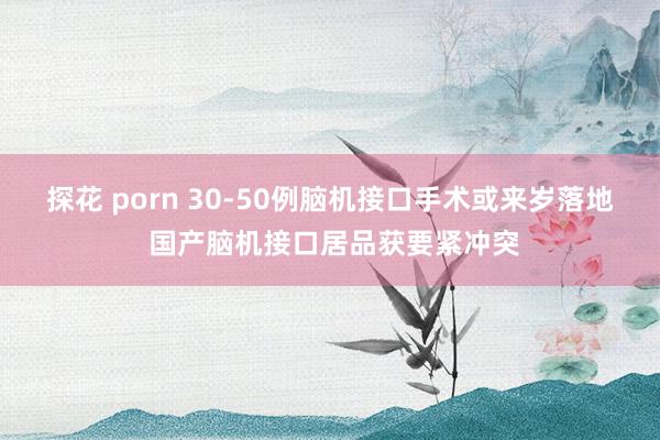 探花 porn 30-50例脑机接口手术或来岁落地 国产脑机接口居品获要紧冲突