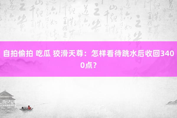 自拍偷拍 吃瓜 狡滑天尊：怎样看待跳水后收回3400点？