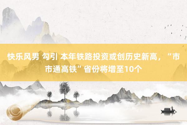 快乐风男 勾引 本年铁路投资或创历史新高，“市市通高铁”省份将增至10个