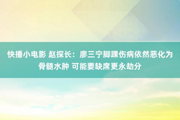 快播小电影 赵探长：廖三宁脚踝伤病依然恶化为骨髓水肿 可能要缺席更永劫分