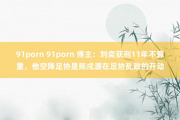 91porn 91porn 博主：刘奕获刑11年不算重，他空降足协是陈戌源在足协乱政的开动