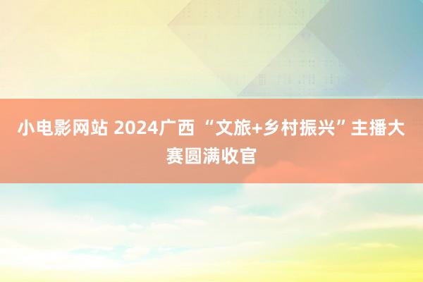 小电影网站 2024广西 “文旅+乡村振兴”主播大赛圆满收官