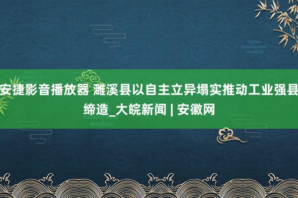 安捷影音播放器 濉溪县以自主立异塌实推动工业强县缔造_大皖新闻 | 安徽网